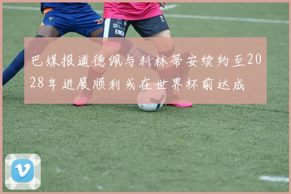 巴媒报道德佩与科林蒂安续约至2028年进展顺利或在世界杯前达成