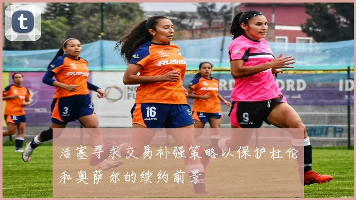 活塞寻求交易补强策略以保护杜伦和奥萨尔的续约前景