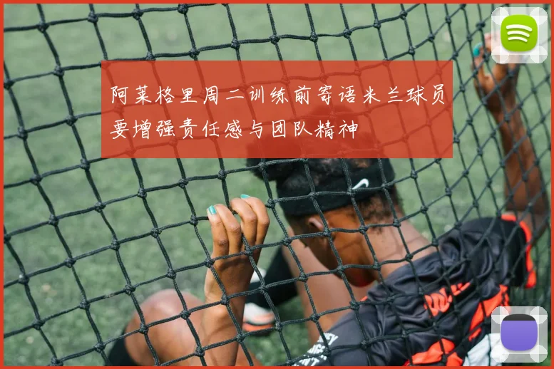 阿莱格里周二训练前寄语米兰球员要增强责任感与团队精神