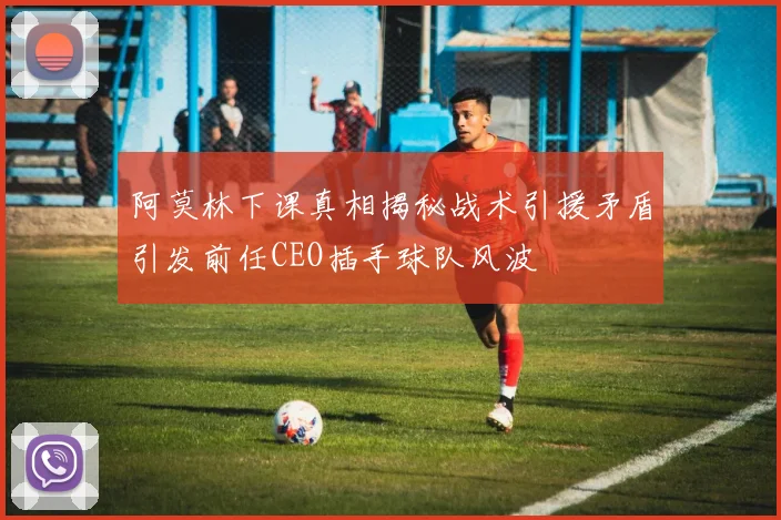阿莫林下课真相揭秘战术引援矛盾引发前任CEO插手球队风波