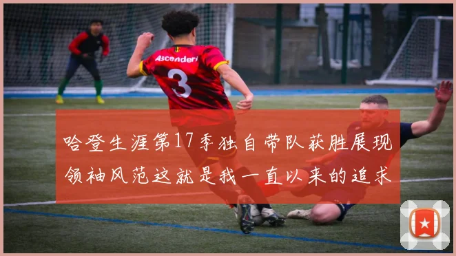 哈登生涯第17季独自带队获胜展现领袖风范这就是我一直以来的追求