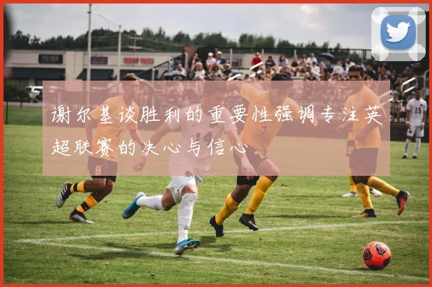 谢尔基谈胜利的重要性强调专注英超联赛的决心与信心