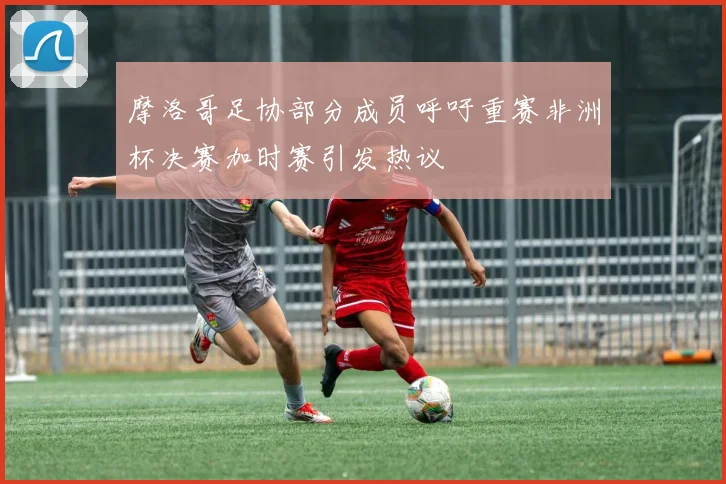 摩洛哥足协部分成员呼吁重赛非洲杯决赛加时赛引发热议
