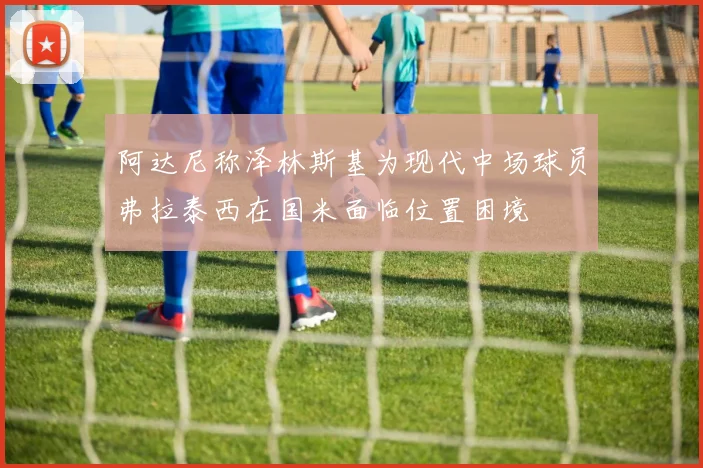 阿达尼称泽林斯基为现代中场球员弗拉泰西在国米面临位置困境