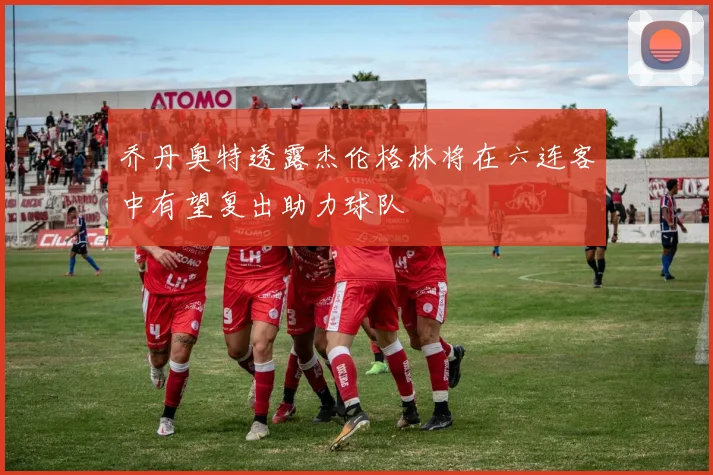 乔丹奥特透露杰伦格林将在六连客中有望复出助力球队