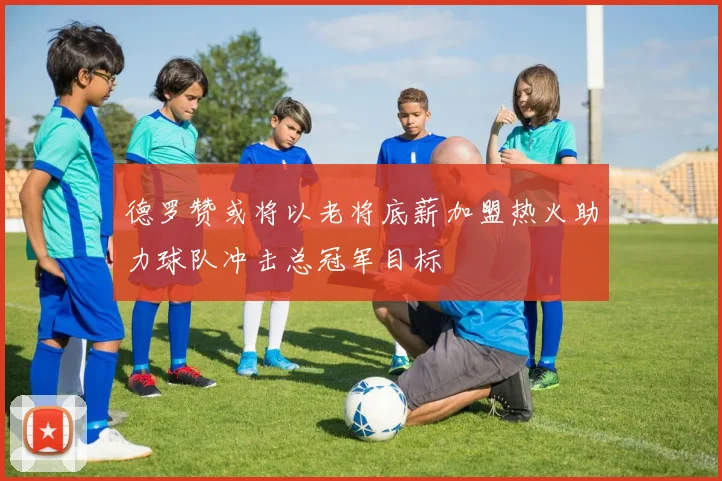 德罗赞或将以老将底薪加盟热火助力球队冲击总冠军目标