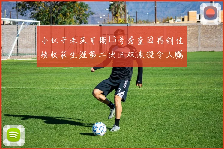 小伙子未来可期13号秀奎因再创佳绩收获生涯第二次三双表现令人瞩目