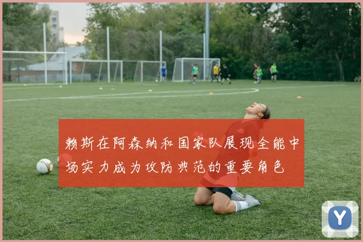 赖斯在阿森纳和国家队展现全能中场实力成为攻防典范的重要角色