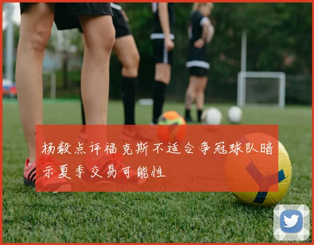 杨毅点评福克斯不适合争冠球队暗示夏季交易可能性
