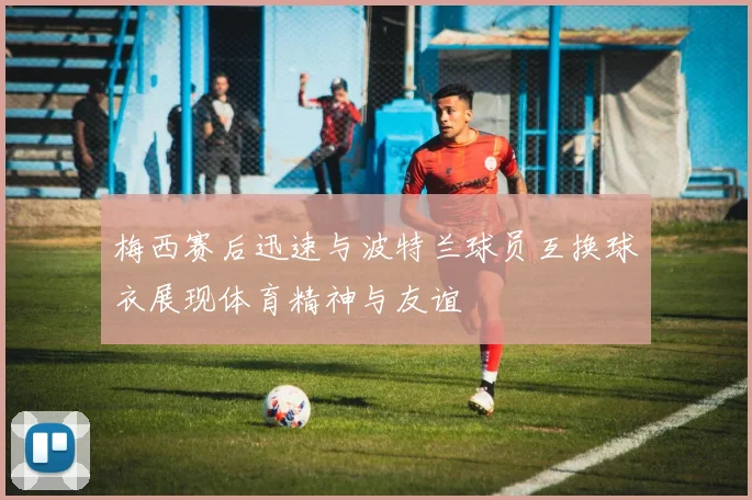梅西赛后迅速与波特兰球员互换球衣展现体育精神与友谊
