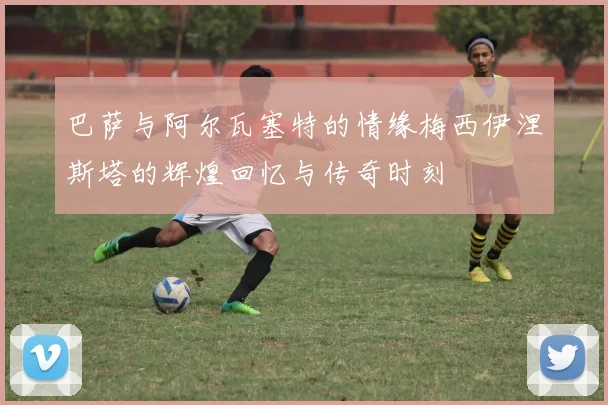 巴萨与阿尔瓦塞特的情缘梅西伊涅斯塔的辉煌回忆与传奇时刻