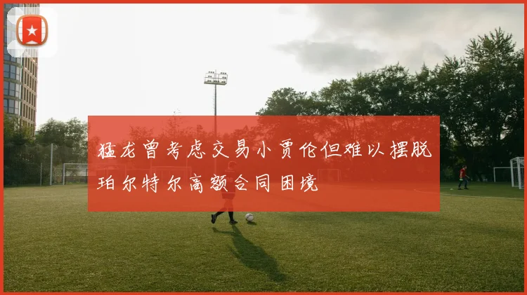 猛龙曾考虑交易小贾伦但难以摆脱珀尔特尔高额合同困境