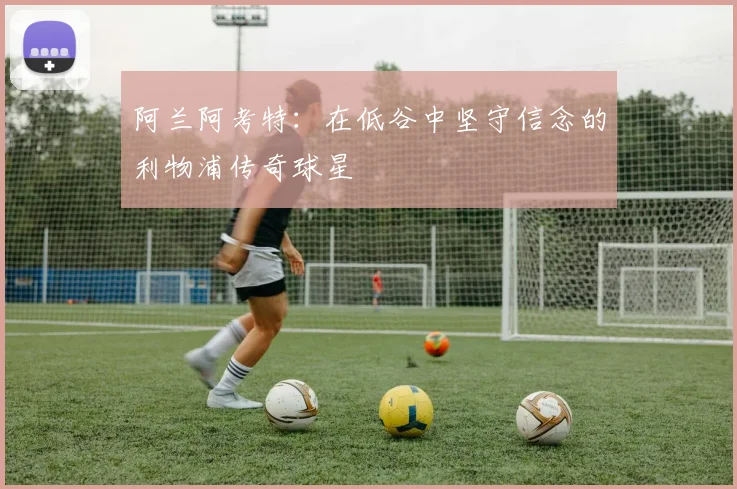 阿兰阿考特：在低谷中坚守信念的利物浦传奇球星