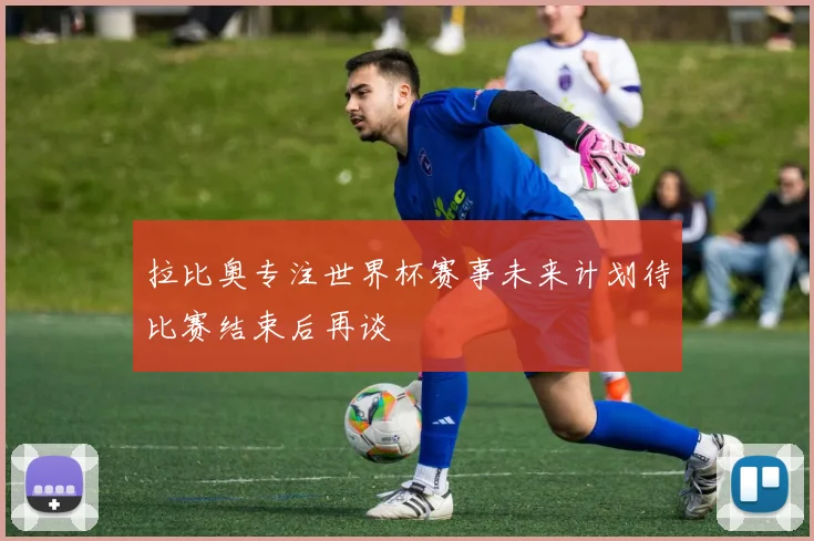 拉比奥专注世界杯赛事未来计划待比赛结束后再谈