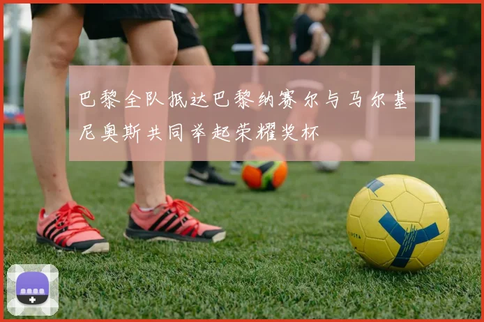 巴黎全队抵达巴黎纳赛尔与马尔基尼奥斯共同举起荣耀奖杯