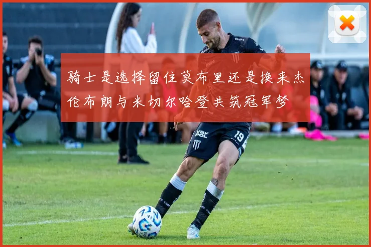 骑士是选择留住莫布里还是换来杰伦布朗与米切尔哈登共筑冠军梦
